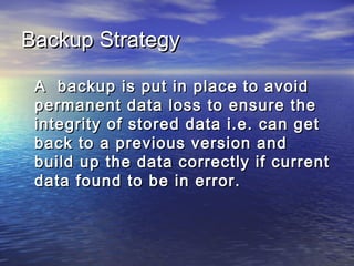Backup Strategy

 A backup is put in place to avoid
 permanent data loss to ensure the
 integrity of stored data i.e. can get
 back to a previous version and
 build up the data correctly if current
 data found to be in error.
 