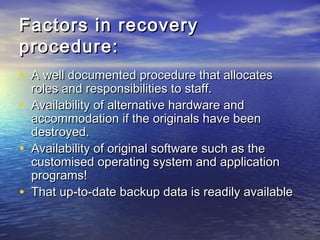 Factors in recovery
procedure:
• A well documented procedure that allocates
    roles and responsibilities to staff.
•   Availability of alternative hardware and
    accommodation if the originals have been
    destroyed.
•   Availability of original software such as the
    customised operating system and application
    programs!
•   That up-to-date backup data is readily available
 