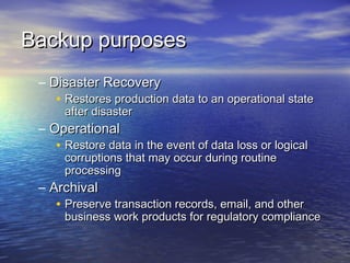 Backup purposes
 – Disaster Recovery
    • Restores production data to an operational state
      after disaster
 – Operational
    • Restore data in the event of data loss or logical
      corruptions that may occur during routine
      processing
 – Archival
    • Preserve transaction records, email, and other
      business work products for regulatory compliance
 