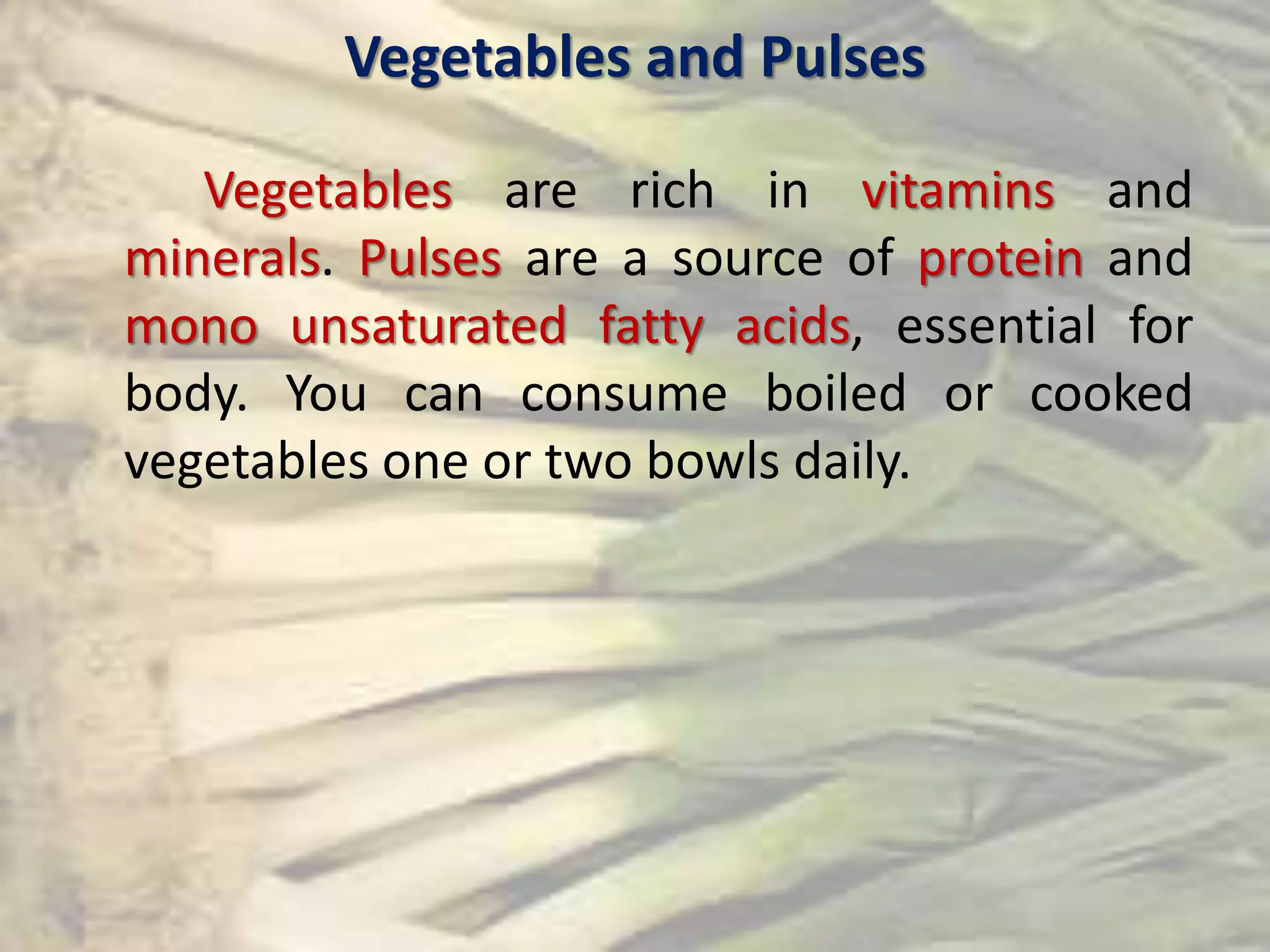 Vegetables and Pulses
Vegetables are rich in vitamins and
minerals. Pulses are a source of protein and
mono unsaturated fatty acids, essential for
body. You can consume boiled or cooked
vegetables one or two bowls daily.
 