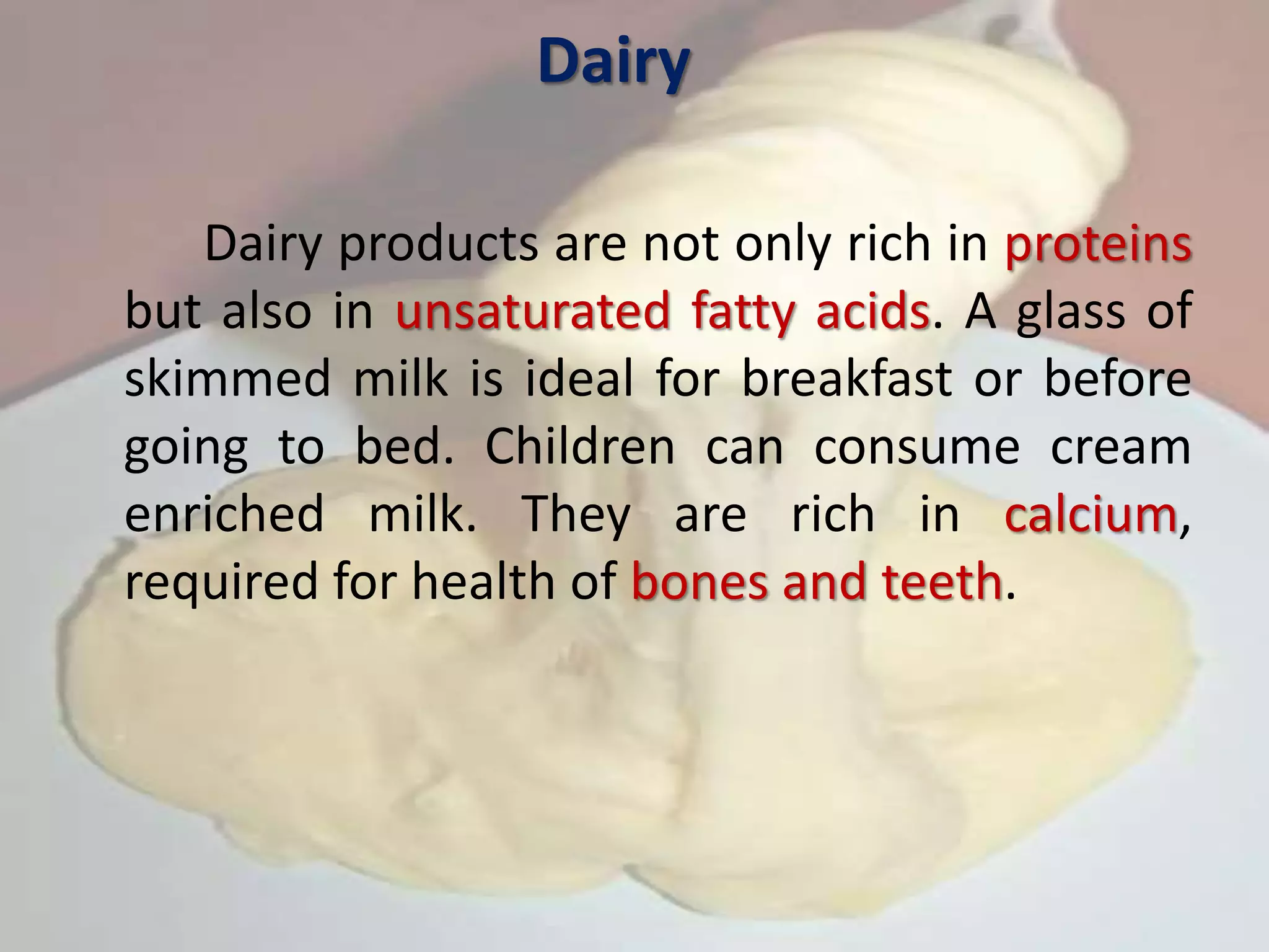 Dairy
Dairy products are not only rich in proteins
but also in unsaturated fatty acids. A glass of
skimmed milk is ideal for breakfast or before
going to bed. Children can consume cream
enriched milk. They are rich in calcium,
required for health of bones and teeth.
 