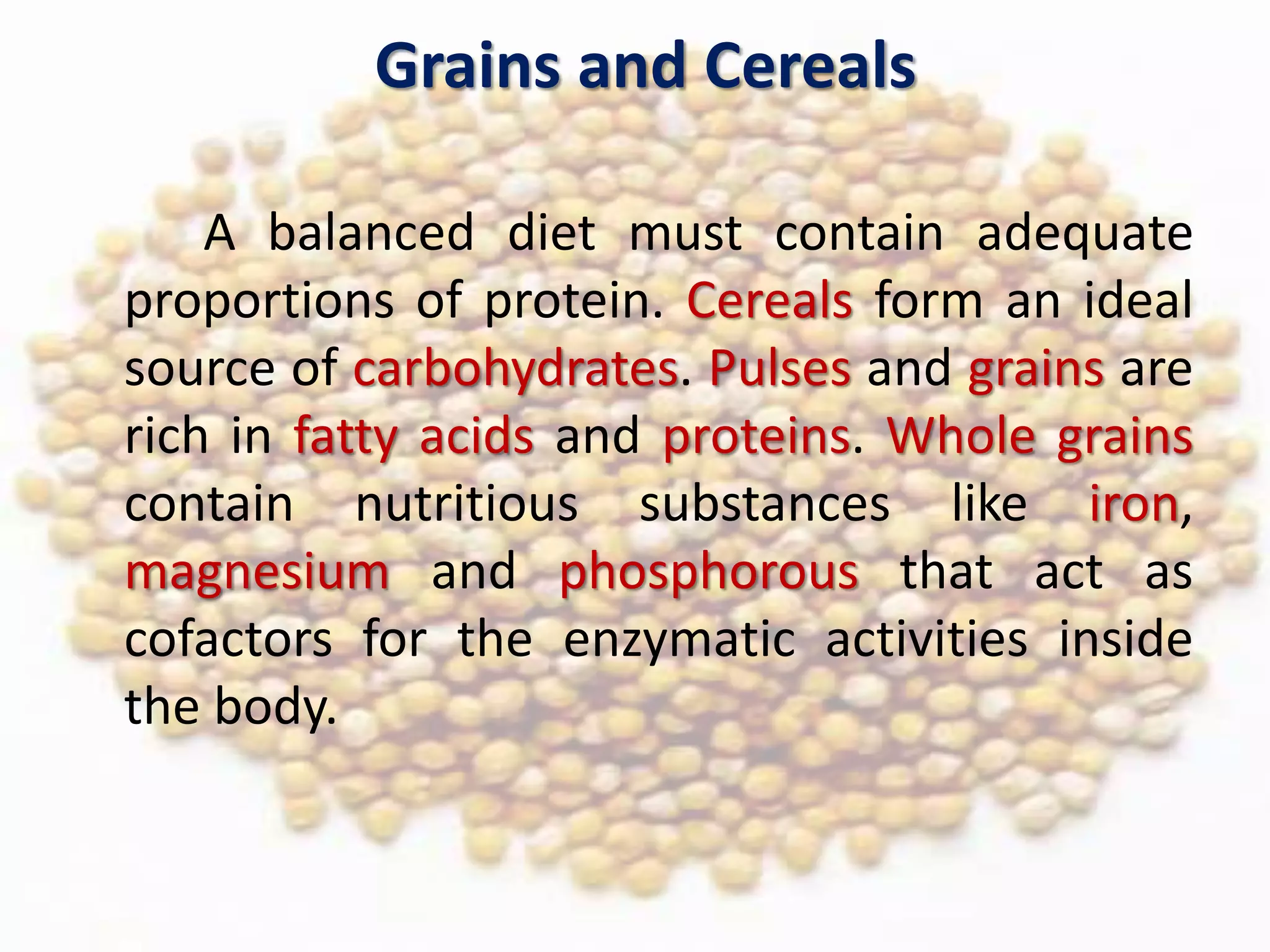 Grains and Cereals
A balanced diet must contain adequate
proportions of protein. Cereals form an ideal
source of carbohydrates. Pulses and grains are
rich in fatty acids and proteins. Whole grains
contain nutritious substances like iron,
magnesium and phosphorous that act as
cofactors for the enzymatic activities inside
the body.
 