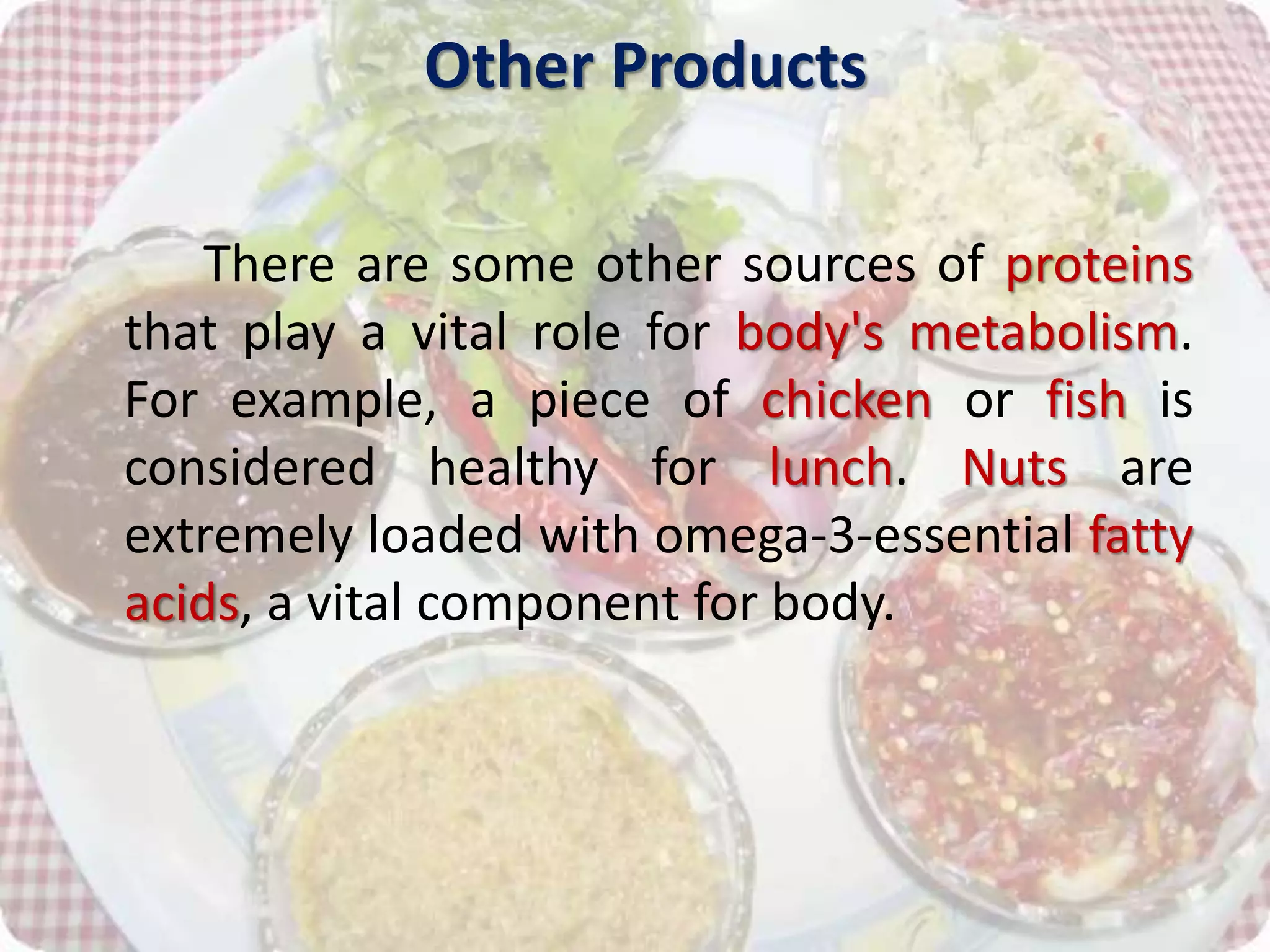 Other Products
There are some other sources of proteins
that play a vital role for body's metabolism.
For example, a piece of chicken or fish is
considered healthy for lunch. Nuts are
extremely loaded with omega-3-essential fatty
acids, a vital component for body.
 