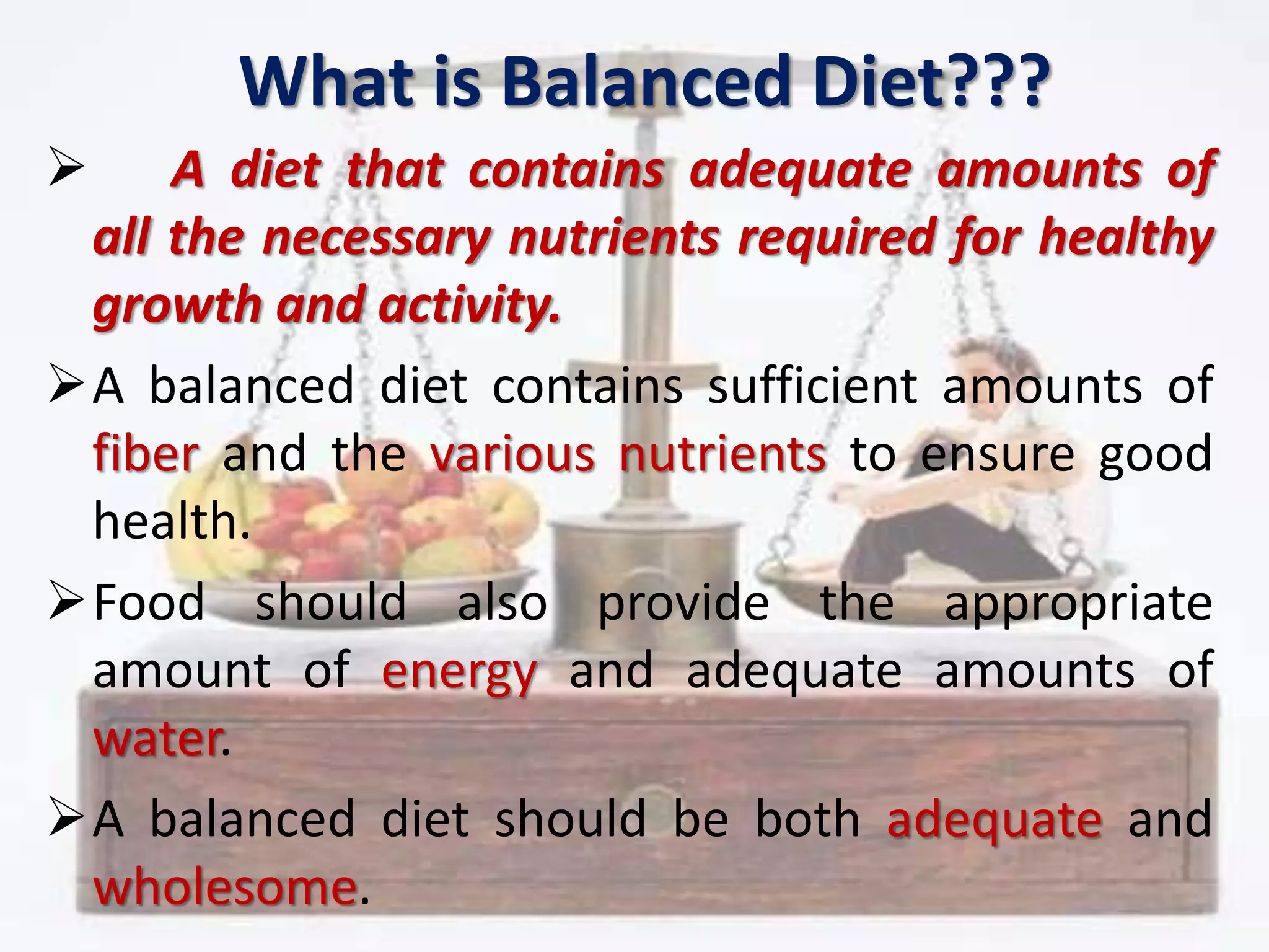 What is Balanced Diet???
 A diet that contains adequate amounts of
all the necessary nutrients required for healthy
growth and activity.
A balanced diet contains sufficient amounts of
fiber and the various nutrients to ensure good
health.
Food should also provide the appropriate
amount of energy and adequate amounts of
water.
A balanced diet should be both adequate and
wholesome.
 