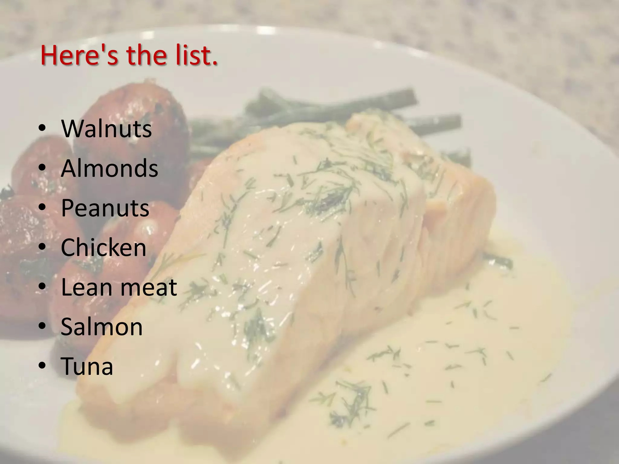 Here's the list.
• Walnuts
• Almonds
• Peanuts
• Chicken
• Lean meat
• Salmon
• Tuna
 