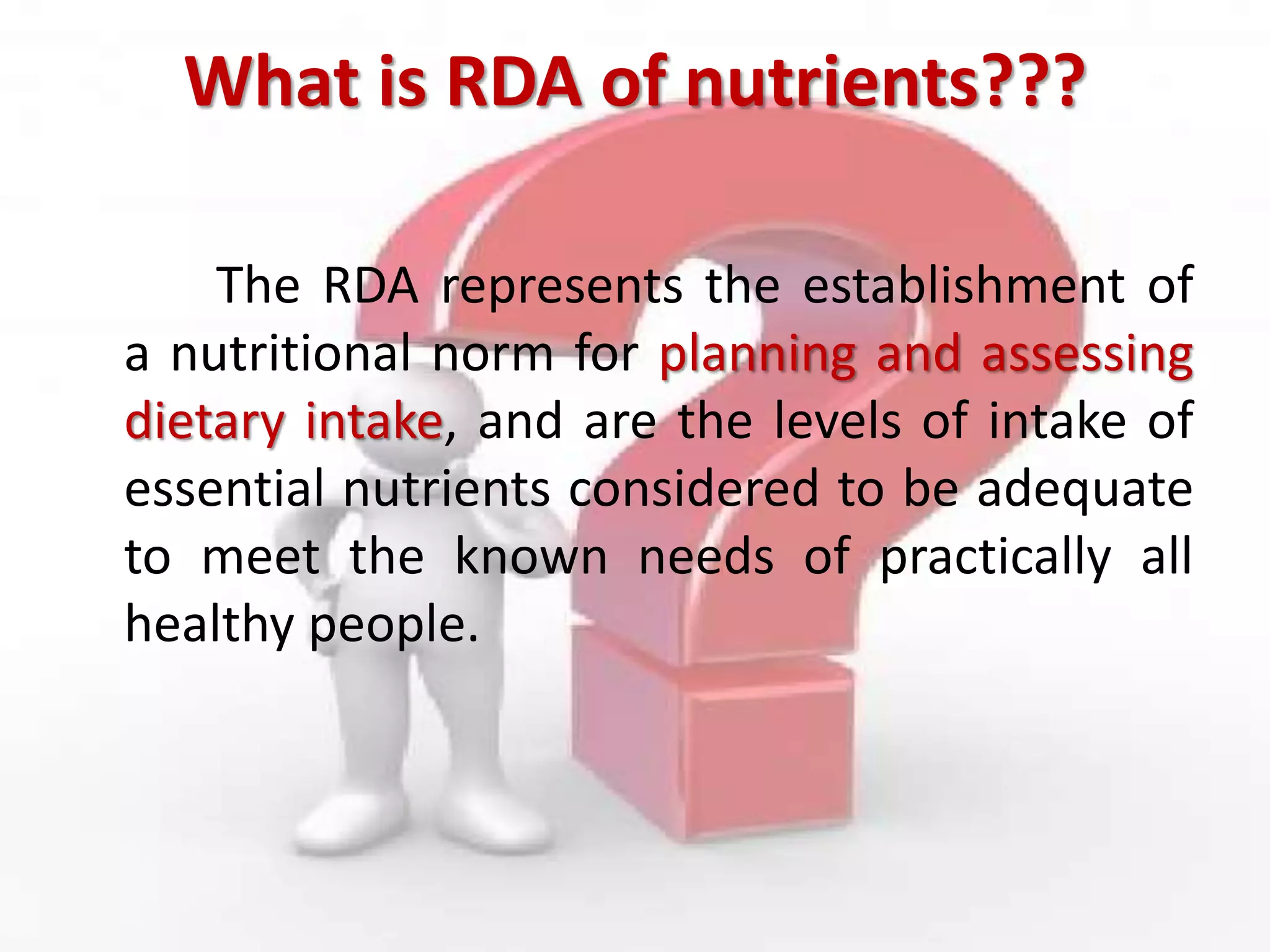 What is RDA of nutrients???
The RDA represents the establishment of
a nutritional norm for planning and assessing
dietary intake, and are the levels of intake of
essential nutrients considered to be adequate
to meet the known needs of practically all
healthy people.
 