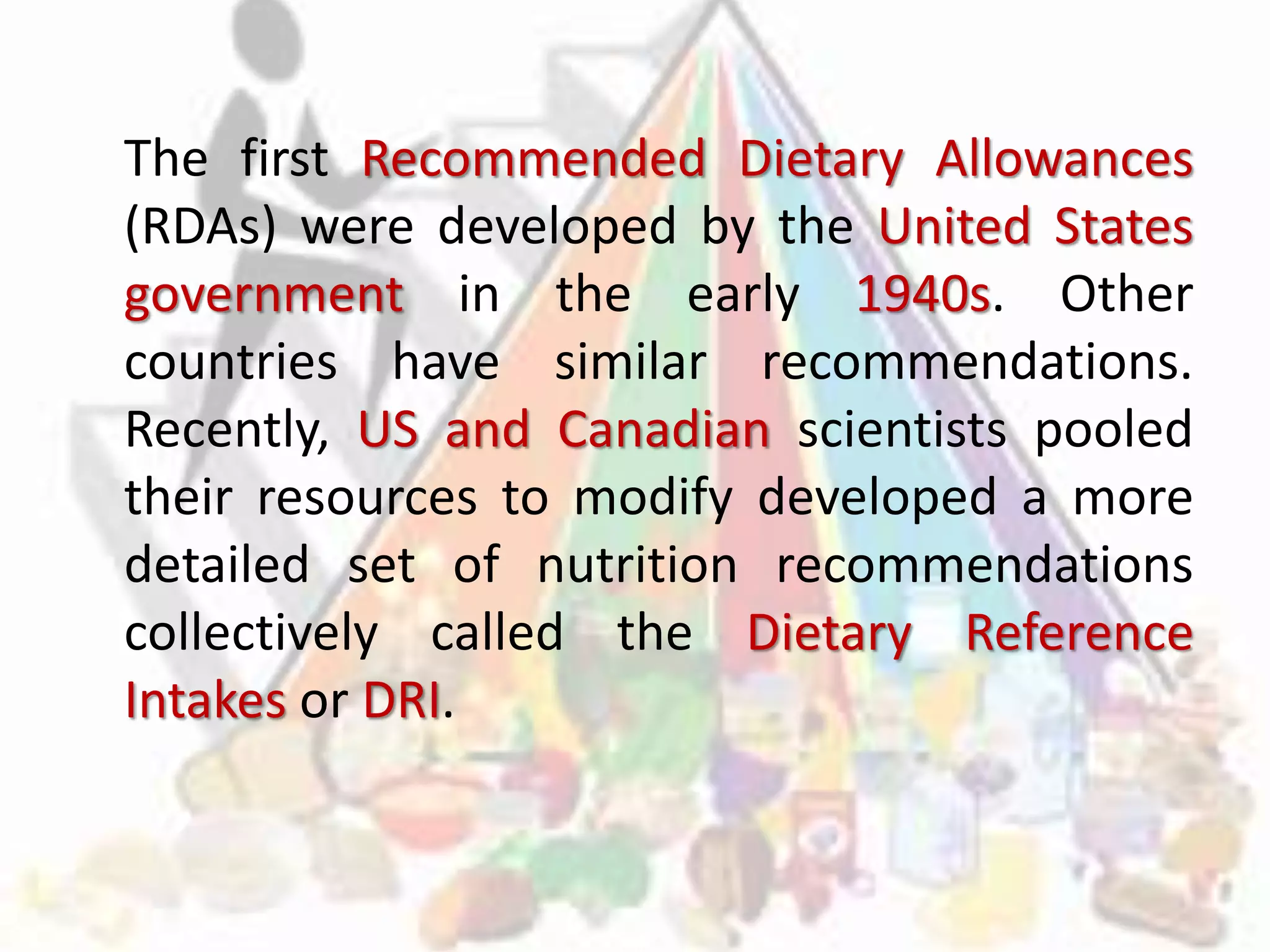 The first Recommended Dietary Allowances
(RDAs) were developed by the United States
government in the early 1940s. Other
countries have similar recommendations.
Recently, US and Canadian scientists pooled
their resources to modify developed a more
detailed set of nutrition recommendations
collectively called the Dietary Reference
Intakes or DRI.
 