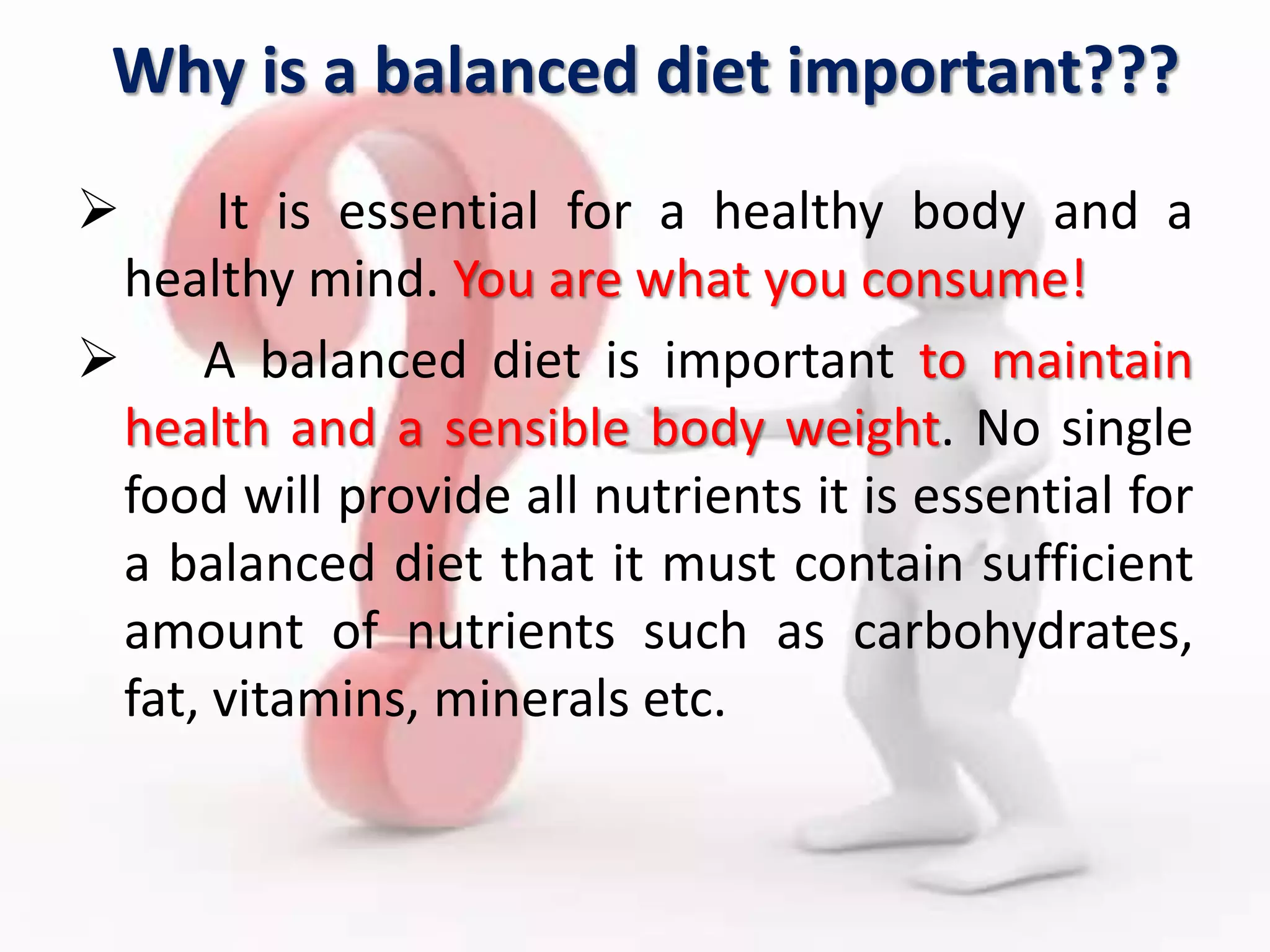 Why is a balanced diet important???
 It is essential for a healthy body and a
healthy mind. You are what you consume!
 A balanced diet is important to maintain
health and a sensible body weight. No single
food will provide all nutrients it is essential for
a balanced diet that it must contain sufficient
amount of nutrients such as carbohydrates,
fat, vitamins, minerals etc.
 