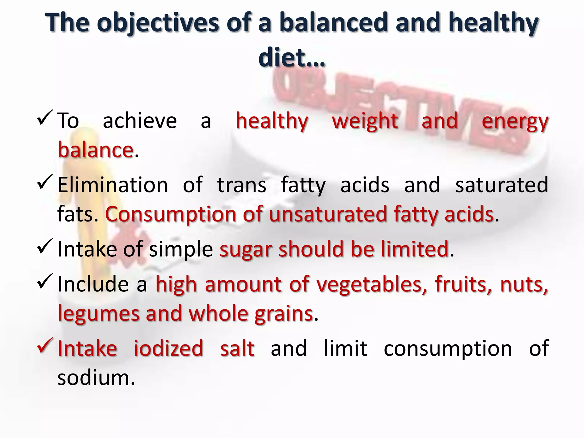 The objectives of a balanced and healthy
diet…
To achieve a healthy weight and energy
balance.
Elimination of trans fatty acids and saturated
fats. Consumption of unsaturated fatty acids.
Intake of simple sugar should be limited.
Include a high amount of vegetables, fruits, nuts,
legumes and whole grains.
Intake iodized salt and limit consumption of
sodium.
 