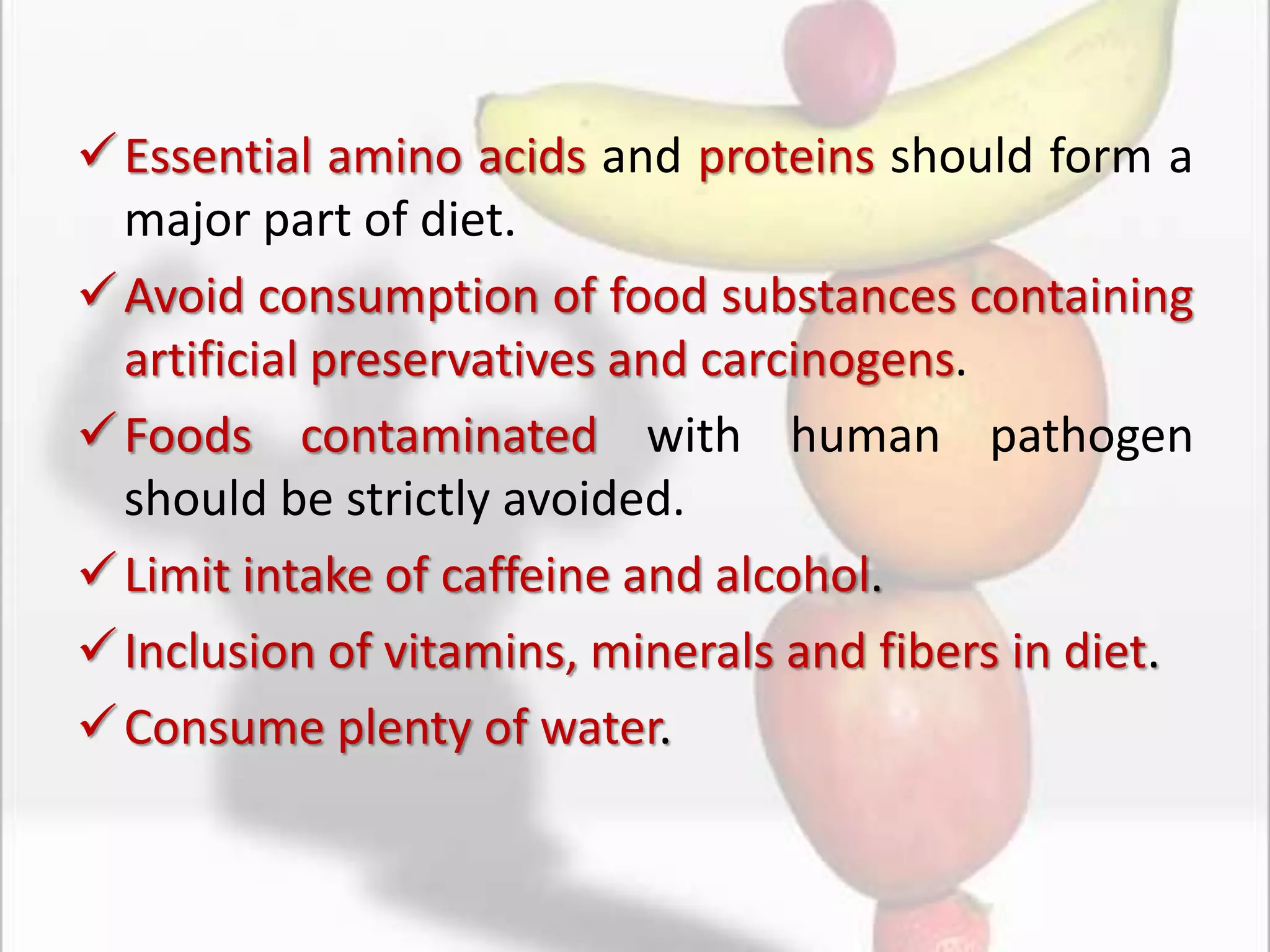 Essential amino acids and proteins should form a
major part of diet.
Avoid consumption of food substances containing
artificial preservatives and carcinogens.
Foods contaminated with human pathogen
should be strictly avoided.
Limit intake of caffeine and alcohol.
Inclusion of vitamins, minerals and fibers in diet.
Consume plenty of water.
 