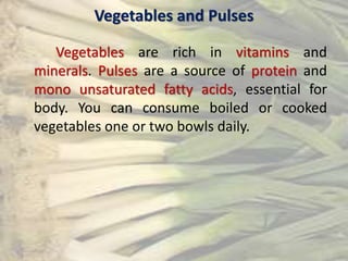 Vegetables and Pulses
Vegetables are rich in vitamins and
minerals. Pulses are a source of protein and
mono unsaturated fatty acids, essential for
body. You can consume boiled or cooked
vegetables one or two bowls daily.
 