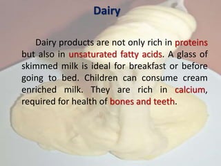 Dairy
Dairy products are not only rich in proteins
but also in unsaturated fatty acids. A glass of
skimmed milk is ideal for breakfast or before
going to bed. Children can consume cream
enriched milk. They are rich in calcium,
required for health of bones and teeth.
 
