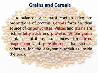 Grains and Cereals
A balanced diet must contain adequate
proportions of protein. Cereals form an ideal
source of carbohydrates. Pulses and grains are
rich in fatty acids and proteins. Whole grains
contain nutritious substances like iron,
magnesium and phosphorous that act as
cofactors for the enzymatic activities inside
the body.
 