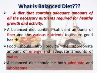 What is Balanced Diet???
 A diet that contains adequate amounts of
all the necessary nutrients required for healthy
growth and activity.
A balanced diet contains sufficient amounts of
fiber and the various nutrients to ensure good
health.
Food should also provide the appropriate
amount of energy and adequate amounts of
water.
A balanced diet should be both adequate and
wholesome.
 
