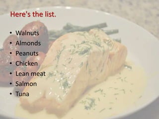 Here's the list.
• Walnuts
• Almonds
• Peanuts
• Chicken
• Lean meat
• Salmon
• Tuna
 