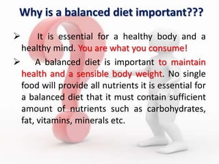 Why is a balanced diet important???
 It is essential for a healthy body and a
healthy mind. You are what you consume!
 A balanced diet is important to maintain
health and a sensible body weight. No single
food will provide all nutrients it is essential for
a balanced diet that it must contain sufficient
amount of nutrients such as carbohydrates,
fat, vitamins, minerals etc.
 