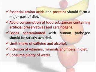 Essential amino acids and proteins should form a
major part of diet.
Avoid consumption of food substances containing
artificial preservatives and carcinogens.
Foods contaminated with human pathogen
should be strictly avoided.
Limit intake of caffeine and alcohol.
Inclusion of vitamins, minerals and fibers in diet.
Consume plenty of water.
 
