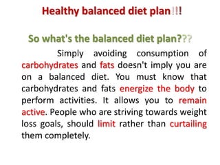 Healthy balanced diet plan!!!
So what's the balanced diet plan???
Simply avoiding consumption of
carbohydrates and fats doesn't imply you are
on a balanced diet. You must know that
carbohydrates and fats energize the body to
perform activities. It allows you to remain
active. People who are striving towards weight
loss goals, should limit rather than curtailing
them completely.
 
