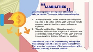 LIABILITIES
“
Liabilities represent a company's obligations to
external parties. They come in two main categories:
1. *Current Liabilities:* These are short-term obligations
expected to be settled within a year. Examples include
accounts payable, short-term loans, and accrued
expenses.
2. *Non-Current Liabilities:* Also called long-term
liabilities, these represent obligations to be settled over
an extended period, typically beyond a year. Examples
include long-term debt and deferred tax liabilities.
Liabilities are crucial for understanding a company's
financial responsibilities and its ability to meet them.
They are a key component of the balance sheet, which
reflects a company's financial position.
”
 