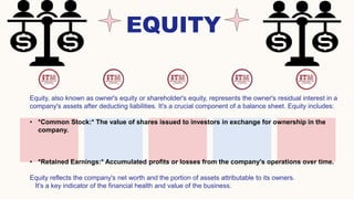 EQUITY
Equity, also known as owner's equity or shareholder's equity, represents the owner's residual interest in a
company's assets after deducting liabilities. It's a crucial component of a balance sheet. Equity includes:
• *Common Stock:* The value of shares issued to investors in exchange for ownership in the
company.
• *Retained Earnings:* Accumulated profits or losses from the company's operations over time.
Equity reflects the company's net worth and the portion of assets attributable to its owners.
It's a key indicator of the financial health and value of the business.
 
