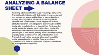 ANALYZING A BALANCE
SHEET
Analyzing a balance sheet involves evaluating a company's
financial health. It begins with distinguishing between current
and non-current assets and liabilities to gauge short-term
liquidity. Working capital, derived by subtracting current
liabilities from current assets, offers insights into a firm's
ability to meet short-term obligations. Examining the debt-to-
equity ratio reveals the level of financial risk. Reviewing the
equity section for retained earnings highlights profitability.
Additionally, common-size analysis expresses items as
percentages of total assets, helping assess their significance.
Liquidity ratios, like the current ratio, indicate short-term
financial strength, while solvency ratios, such as debt-to-
equity, assess long-term stability. Trend analysis and
consideration of financial disclosures provide further context
for making informed decisions.
 