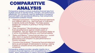 COMPARATIVE
ANALYSIS
Comparative analysis involves evaluating financial data from
multiple periods to identify trends, changes, and performance
differences. It is commonly used for assessing a company's
financial health and operational efficiency. Key components
of comparative analysis include:
1. *Historical Comparison:* Comparing financial statements
from different years (e.g., year-over-year or multi-year)
to identify trends and changes. This helps assess
whether the company is growing or facing financial
challenges
2. *Peer Comparison:* Benchmarking a company's
financial performance against industry peers or
competitors. This can reveal how the company stacks up
in terms of profitability, efficiency, and financial stability.
3. *Ratios and Metrics:* Using financial ratios (e.g., current
ratio, return on equity) to quantitatively assess
performance and compare it to past performance or
industry averages.
4. *Common-Size Analysis:* Expressing financial statement
items as percentages of total assets or revenue, making
it easier to compare across time periods or with other
companies.
Comparative analysis provides valuable insights into a
company's financial trajectory and competitiveness in the
 