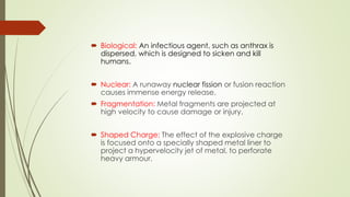  Biological: An infectious agent, such as anthrax is
dispersed, which is designed to sicken and kill
humans.
 Nuclear: A runaway nuclear fission or fusion reaction
causes immense energy release.
 Fragmentation: Metal fragments are projected at
high velocity to cause damage or injury.
 Shaped Charge: The effect of the explosive charge
is focused onto a specially shaped metal liner to
project a hypervelocity jet of metal, to perforate
heavy armour.
 