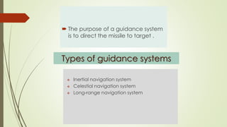 Types of guidance systems
 Inertial navigation system
 Celestial navigation system
 Long-range navigation system
Guidance systems
 The purpose of a guidance system
is to direct the missile to target .
 