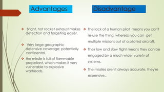 Advantages
 Bright, hot rocket exhaust makes
detection and targeting easier.
 Very large geographic
defensive coverage; potentially
continental.
 the missile is full of flammable
propellant, which makes it very
vulnerable to explosive
warheads.
Disadvantage
 The lack of a human pilot means you can't
re-use the thing, whereas you can get
multiple missions out of a piloted aircraft.
 Their low and slow flight means they can be
engaged by a much wider variety of
systems.
 The missiles aren't always accurate, they're
expensive..
 