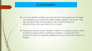 Conclusion
 Currently Balistic missiles are among the most expensive of single-
use weapons, up to several million dollars apiece. However, they
are cheaper than human pilots when total training and
infrastructure costs are taken into account.
 Guidance System used in Ballistic missile is a complex system which
involves several systems working in random. it is essential that
guidance system is properly designed for accurate interception of
targets.
 