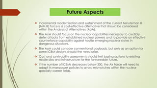 Future Aspects
 Incremental modernization and sustainment of the current Minuteman III
(MM III) force is a cost-effective alternative that should be considered
within the Analysis of Alternatives (AoA).
 The AoA should focus on the nuclear capabilities necessary to credibly
deter attacks from established nuclear powers and to provide an effective
counterforce capability against hostile emerging nuclear states in
dangerous situations.
 The AoA could consider conventional payloads, but only as an option for
some ICBM designs should the need arise.
 Cost and survivability assessments should limit basing options to existing
missile silos and infrastructure for the foreseeable future.
 If the number of ICBMs decreases below 300, the Air Force will need to
adapt its manpower policies to avoid mismatches within the nuclear
specialty career fields.
 