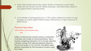 There after Haider Ali and Tipu Sultan (Sultan of Mysore in south India)
perfected the rocket's use for military purposes, very effectively using it in
war against British colonial armies.
 At the Battle of Seringapatanam in 1792, Indian soldiers launched a huge
barrage of rockets against British troops, followed by a huge massacre of
British forces
Portrait of TipuSultan
SultanofMysore, presentdayKarnataka,
India
Unlike contemporary rockets whose combustion
chamber was made of wood (bamboo), Tipu's
rockets (weighing between 2.2 to 5.5 kg) used iron
cylinder casings that allowed greater pressure,
thrust and range (1.5 to 2.5 Km). The British were
greatly impressed by the Mysorean rockets using
iron tubes.
 