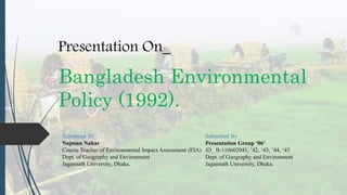 Bangladesh Environmental
Policy (1992).
Submitted To_ Submitted By_
Najmun Nahar Presentation Group ‘06’
Course Teacher of Environmental Impact Assessment (EIA) ID_ B-110602041, ’42, ’43, ’44, ‘45
Dept. of Geography and Environment Dept. of Geography and Environment
Jagannath University, Dhaka. Jagannath University, Dhaka.
Presentation On_
 