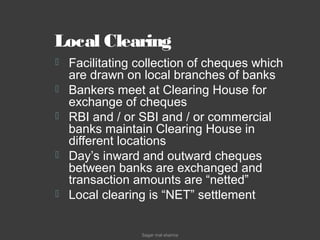 Local Clearing
 Facilitating collection of cheques which
are drawn on local branches of banks
 Bankers meet at Clearing House for
exchange of cheques
 RBI and / or SBI and / or commercial
banks maintain Clearing House in
different locations
 Day’s inward and outward cheques
between banks are exchanged and
transaction amounts are “netted”
 Local clearing is “NET” settlement
Sagar mal sharma
 