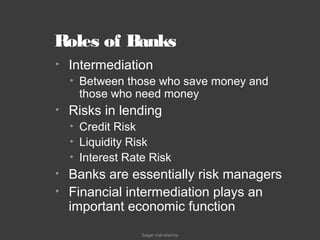 Roles of Banks
• Intermediation
• Between those who save money and
those who need money
• Risks in lending
• Credit Risk
• Liquidity Risk
• Interest Rate Risk
• Banks are essentially risk managers
• Financial intermediation plays an
important economic function
Sagar mal sharma
 