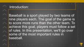 Introduction:
3
Baseball is a sport played by two teams of
nine players each. The goal of the game is
to score more runs than the other team. To
achieve this goal, players must follow a set
of rules. In this presentation, we'll go over
some of the most important rules in
baseball.
 