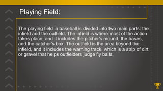 Playing Field:
4
The playing field in baseball is divided into two main parts: the
infield and the outfield. The infield is where most of the action
takes place, and it includes the pitcher's mound, the bases,
and the catcher's box. The outfield is the area beyond the
infield, and it includes the warning track, which is a strip of dirt
or gravel that helps outfielders judge fly balls.
 