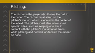 Pitching:
5
The pitcher is the player who throws the ball to
the batter. The pitcher must stand on the
pitcher's mound, which is located in the center of
the infield. The pitcher must also follow some
specific rules, such as keeping one foot in
contact with the pitcher's mound at all times
while pitching and not balk or deceive the runner
on base.
 