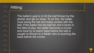 Hitting:
6
The batter's goal is to hit the ball thrown by the
pitcher and get on base. To do this, the batter
must swing the bat and make contact with the
ball. If the batter hits the ball fair and it lands in
the field of play, the batter becomes a runner
and must try to reach base before the ball is
caught or thrown to a fielder who is touching the
base before the runner.
 