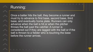 Running:
7
Once a batter hits the ball, they become a runner and
must try to advance to first base, second base, third
base, and eventually home plate. Runners can only
advance when the ball is hit or when the pitcher
throws the ball past the catcher. A runner is
considered out if they are tagged with the ball or if the
ball is thrown to a fielder who is touching the base
before the runner arrives.
 