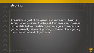 Scoring:
8
The ultimate goal of the game is to score runs. A run is
scored when a runner touches all four bases and crosses
home plate before the defensive team gets three outs. A
game is usually nine innings long, with each team getting
a chance to bat and play defense.
 