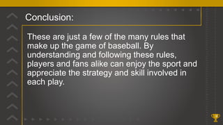 Conclusion:
9
These are just a few of the many rules that
make up the game of baseball. By
understanding and following these rules,
players and fans alike can enjoy the sport and
appreciate the strategy and skill involved in
each play.
 