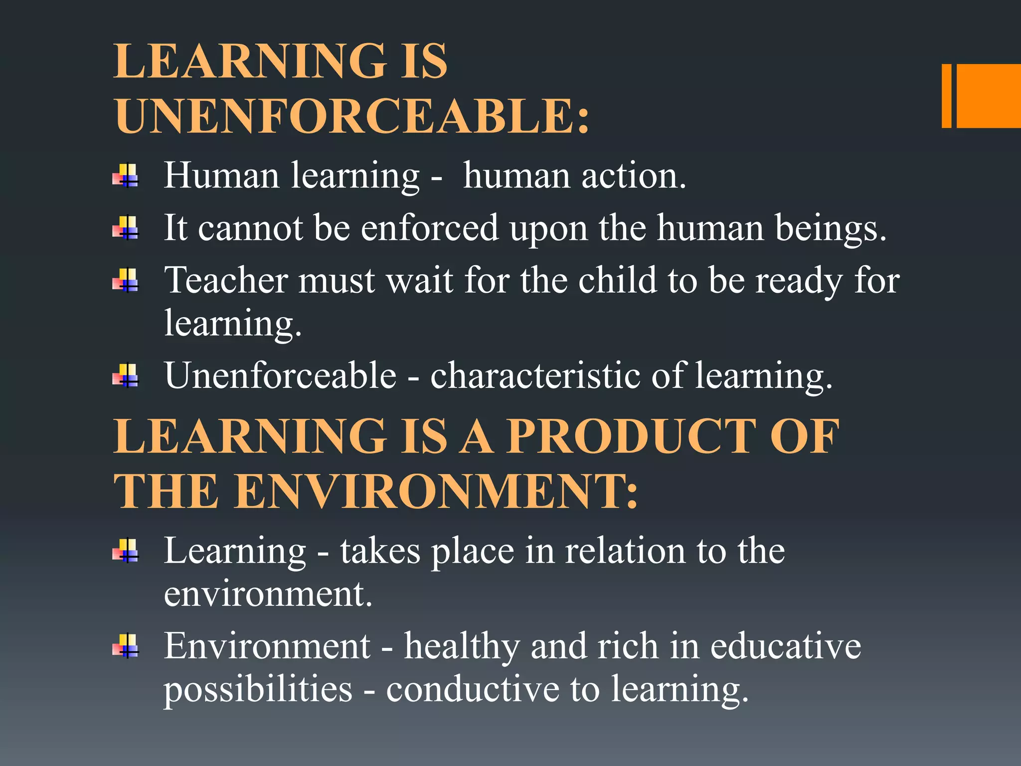 LEARNING IS
UNENFORCEABLE:
Human learning - human action.
It cannot be enforced upon the human beings.
Teacher must wait for the child to be ready for
learning.
Unenforceable - characteristic of learning.
LEARNING IS A PRODUCT OF
THE ENVIRONMENT:
Learning - takes place in relation to the
environment.
Environment - healthy and rich in educative
possibilities - conductive to learning.
 