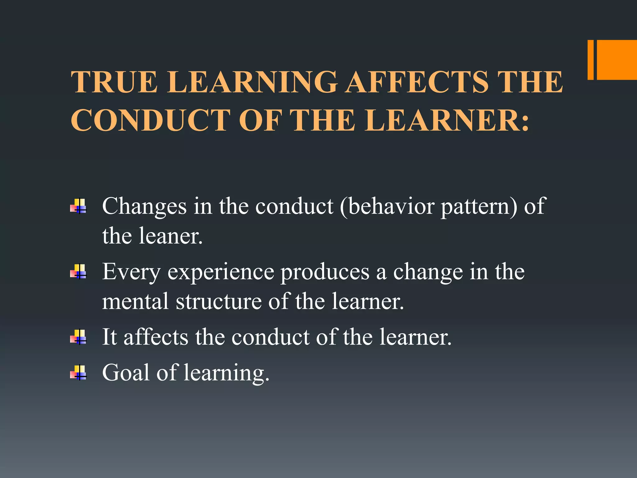 TRUE LEARNING AFFECTS THE
CONDUCT OF THE LEARNER:
Changes in the conduct (behavior pattern) of
the leaner.
Every experience produces a change in the
mental structure of the learner.
It affects the conduct of the learner.
Goal of learning.
 