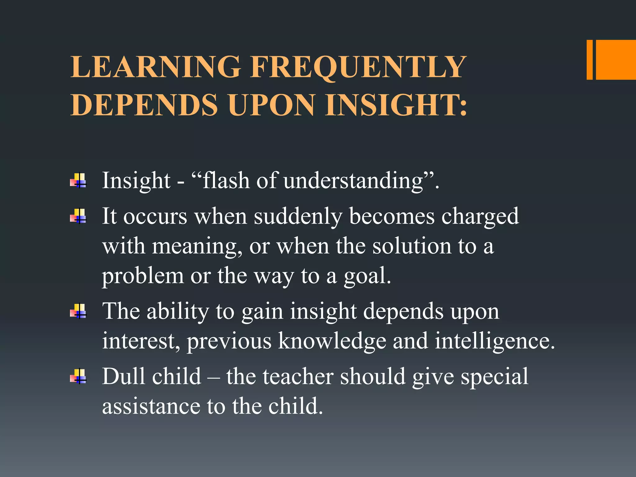 LEARNING FREQUENTLY
DEPENDS UPON INSIGHT:
Insight - “flash of understanding”.
It occurs when suddenly becomes charged
with meaning, or when the solution to a
problem or the way to a goal.
The ability to gain insight depends upon
interest, previous knowledge and intelligence.
Dull child – the teacher should give special
assistance to the child.
 