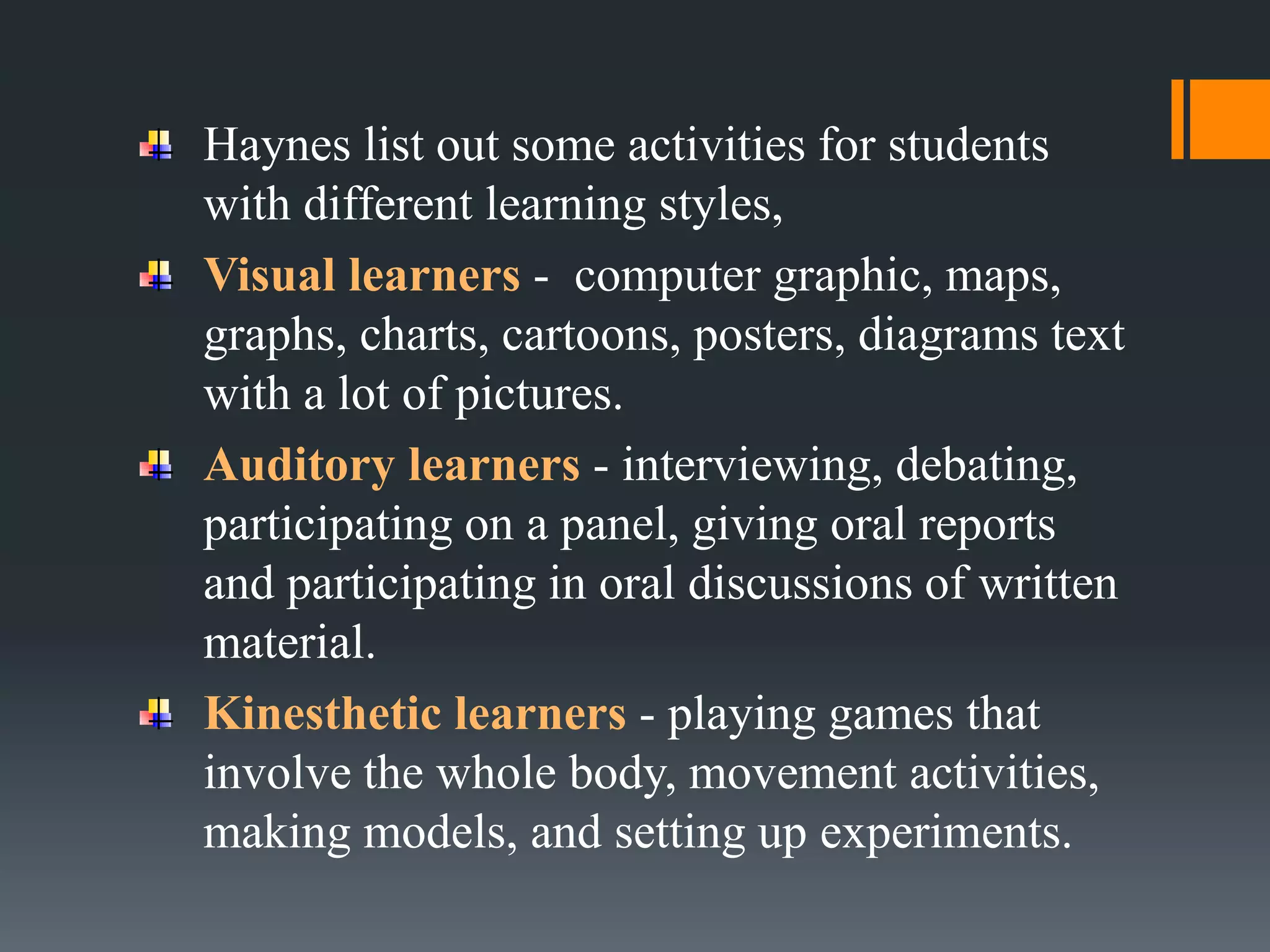Haynes list out some activities for students
with different learning styles,
Visual learners - computer graphic, maps,
graphs, charts, cartoons, posters, diagrams text
with a lot of pictures.
Auditory learners - interviewing, debating,
participating on a panel, giving oral reports
and participating in oral discussions of written
material.
Kinesthetic learners - playing games that
involve the whole body, movement activities,
making models, and setting up experiments.
 