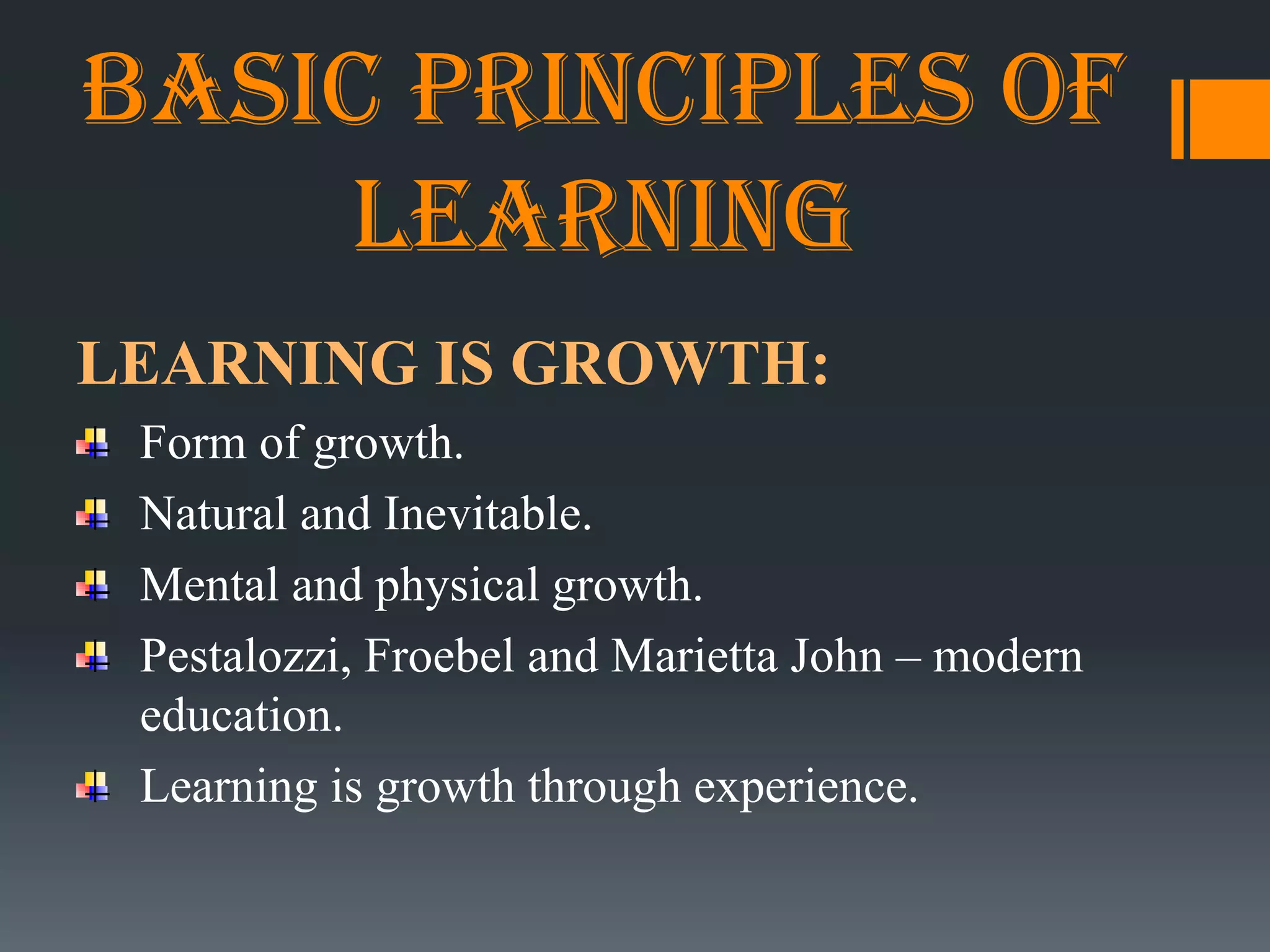 Basic principles of
learning
LEARNING IS GROWTH:
Form of growth.
Natural and Inevitable.
Mental and physical growth.
Pestalozzi, Froebel and Marietta John – modern
education.
Learning is growth through experience.
 