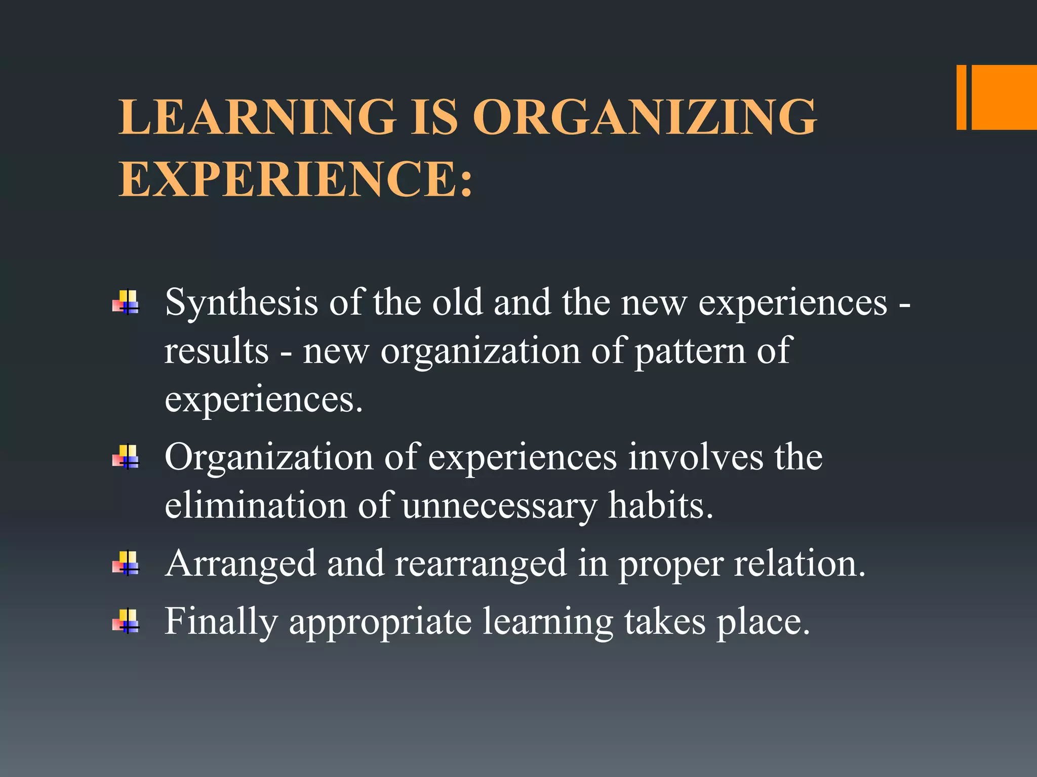 LEARNING IS ORGANIZING
EXPERIENCE:
Synthesis of the old and the new experiences -
results - new organization of pattern of
experiences.
Organization of experiences involves the
elimination of unnecessary habits.
Arranged and rearranged in proper relation.
Finally appropriate learning takes place.
 