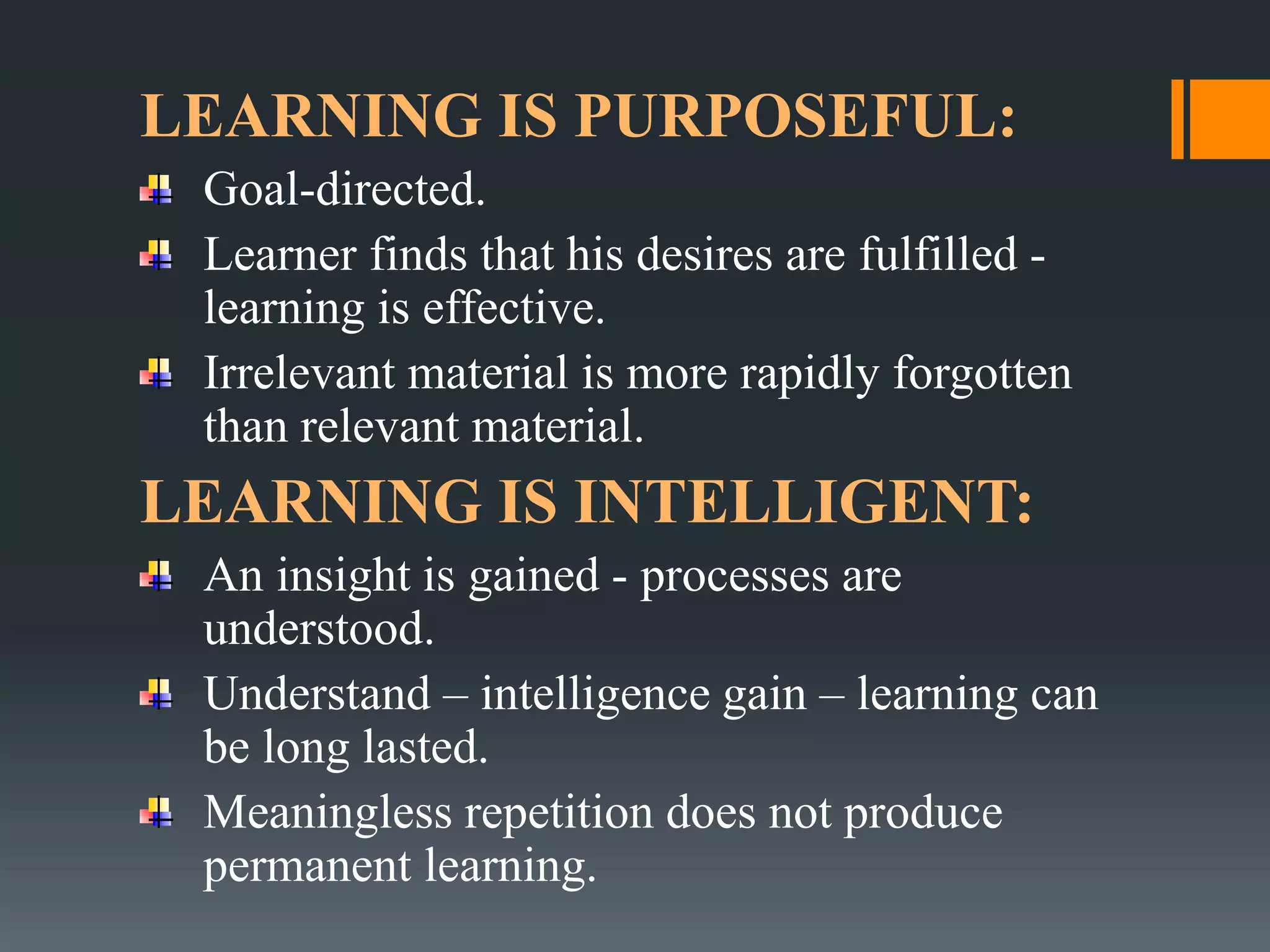 LEARNING IS PURPOSEFUL:
Goal-directed.
Learner finds that his desires are fulfilled -
learning is effective.
Irrelevant material is more rapidly forgotten
than relevant material.
LEARNING IS INTELLIGENT:
An insight is gained - processes are
understood.
Understand – intelligence gain – learning can
be long lasted.
Meaningless repetition does not produce
permanent learning.
 