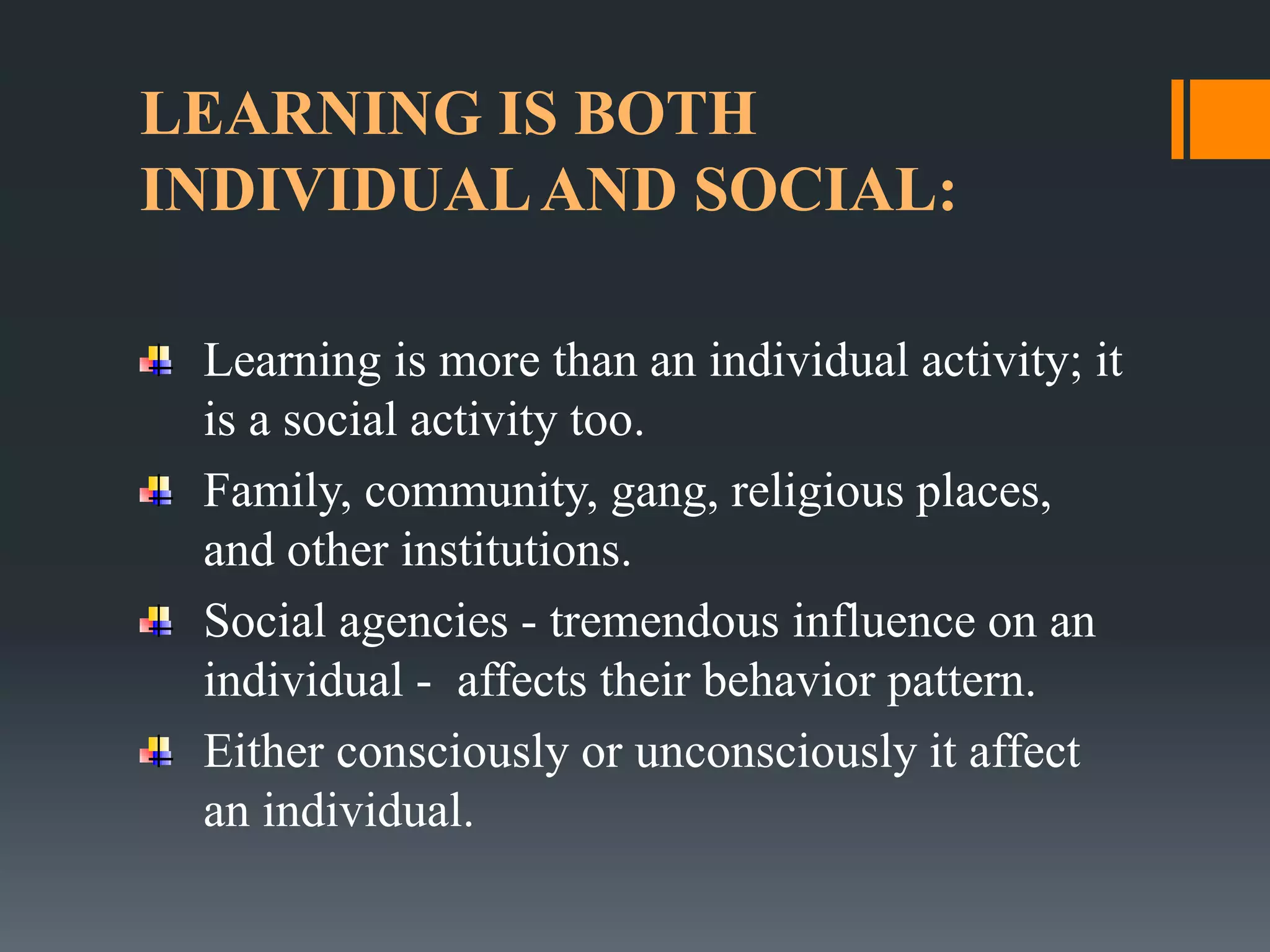 LEARNING IS BOTH
INDIVIDUALAND SOCIAL:
Learning is more than an individual activity; it
is a social activity too.
Family, community, gang, religious places,
and other institutions.
Social agencies - tremendous influence on an
individual - affects their behavior pattern.
Either consciously or unconsciously it affect
an individual.
 